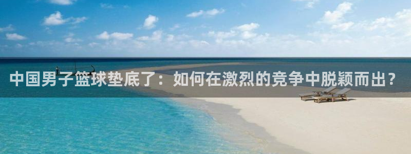 谈球吧体育：中国男子篮球垫底了：如何在激烈的竞争中脱颖而出？